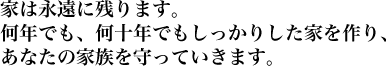家は永遠に残ります。何年でも、何十年でもしっかりした家を作り、あなたの家族を守っていきます。